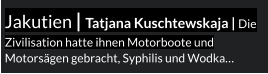 Jakutien | Tatjana Kuschtewskaja | Die Zivilisation hatte ihnen Motorboote und Motorsägen gebracht, Syphilis und Wodka…