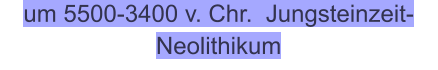 um 5500-3400 v. Chr.  Jungsteinzeit-Neolithikum